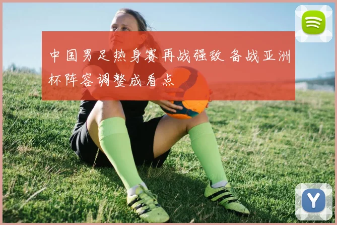 中国男足热身赛再战强敌 备战亚洲杯阵容调整成看点